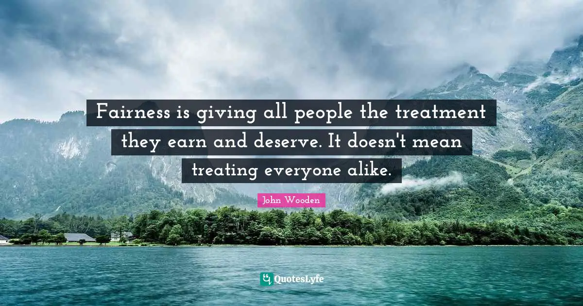 Fairness is giving all people the treatment they earn and deserve. It doesn't mean treating everyone alike.