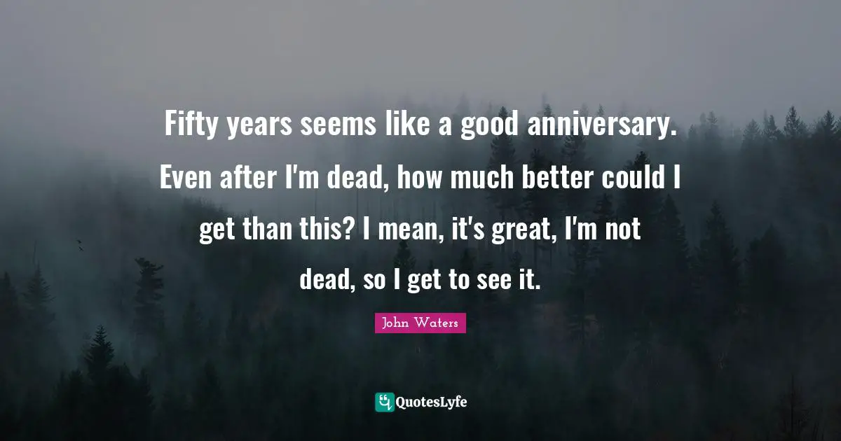Fifty years seems like a good anniversary. Even after I'm dead, how much better could I get than this? I mean, it's great, I'm not dead, so I get to see it.