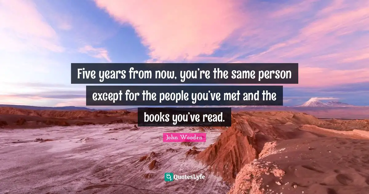 John Wooden Quotes: "Five years from now, you’re the same person except for the people you’ve met and the books you’ve read."