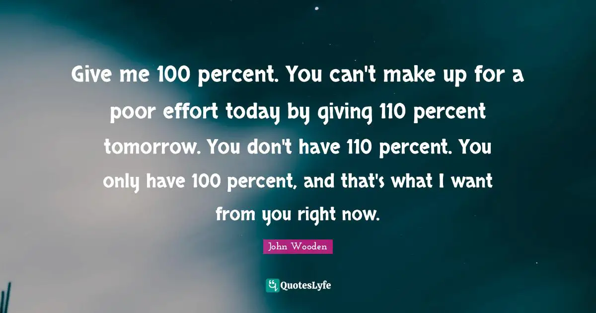 John Wooden Quotes: "Give me 100 percent. You can't make up for a poor effort today by giving 110 percent tomorrow. You don't have 110 percent. You only have 100 percent, and that's what I want from you right now."