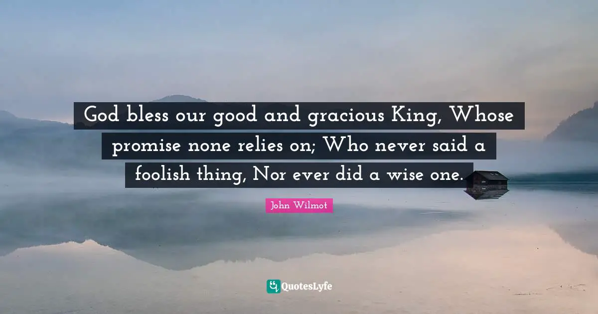 God bless our good and gracious King, Whose promise none relies on; Who never said a foolish thing, Nor ever did a wise one.
