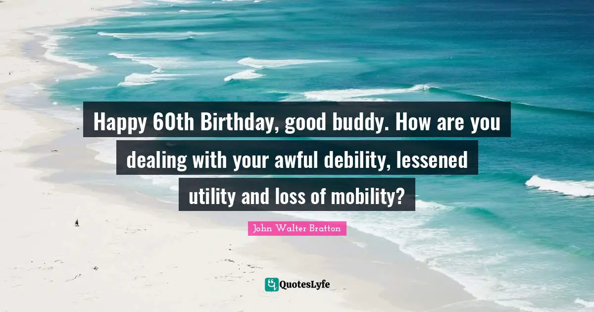 Happy 60th Birthday, good buddy. How are you dealing with your awful debility, lessened utility and loss of mobility?