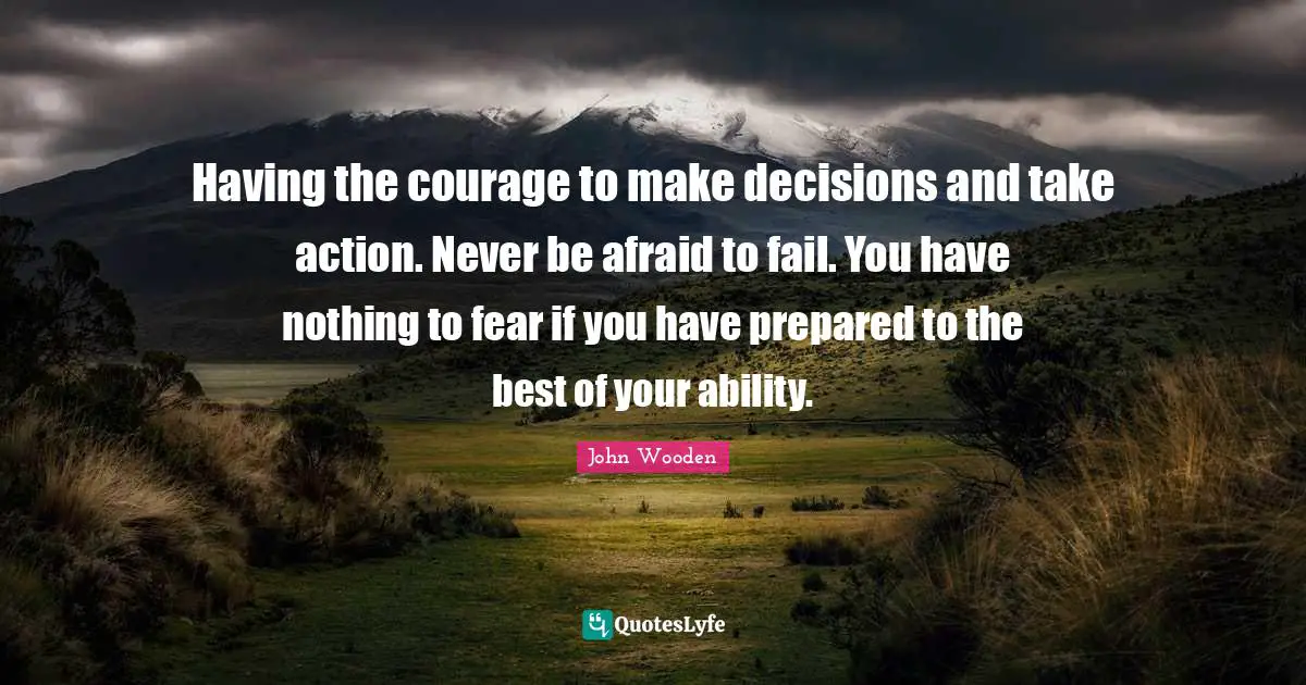 John Wooden Quotes: "Having the courage to make decisions and take action. Never be afraid to fail. You have nothing to fear if you have prepared to the best of your ability."