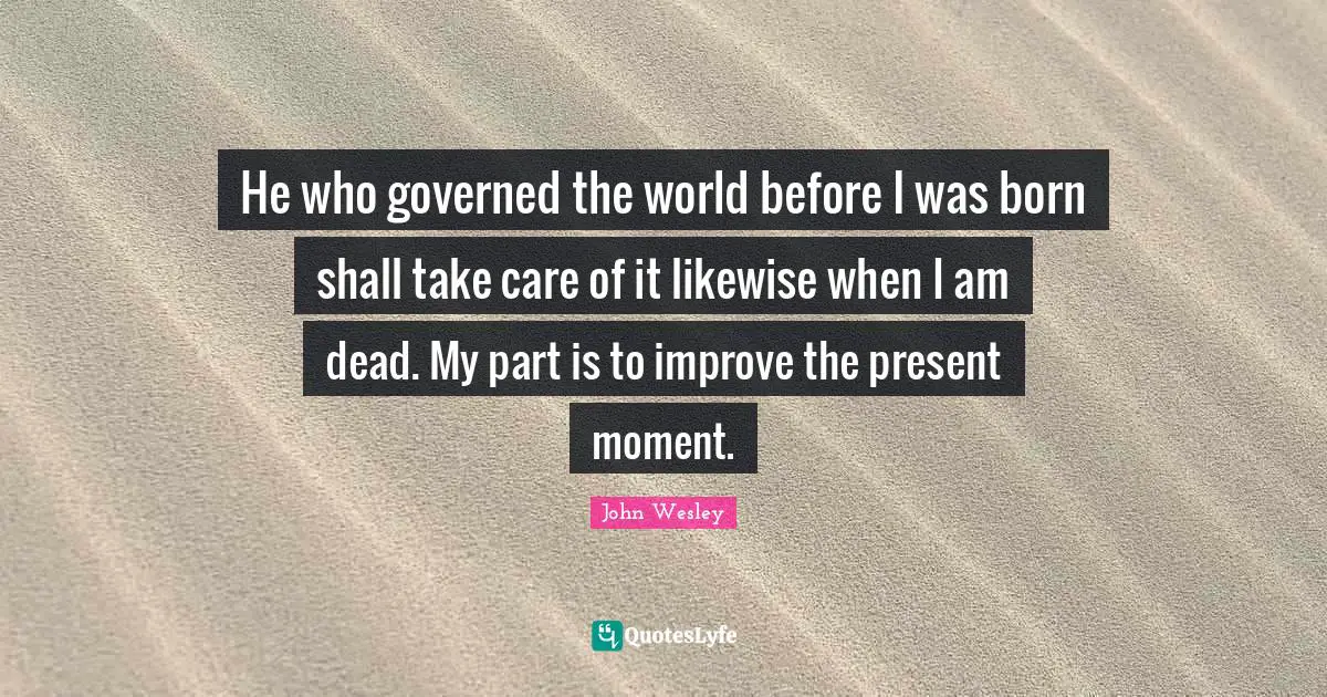 He who governed the world before I was born shall take care of it likewise when I am dead. My part is to improve the present moment.