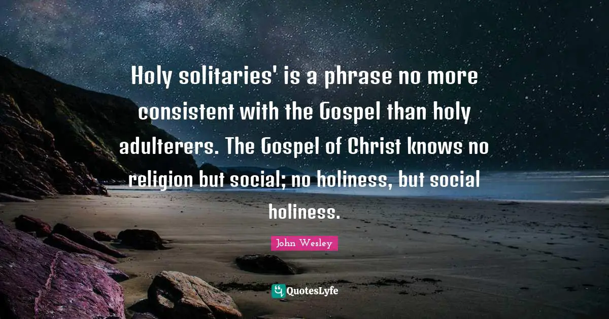Holy solitaries' is a phrase no more consistent with the Gospel than holy adulterers. The Gospel of Christ knows no religion but social; no holiness, but social holiness.