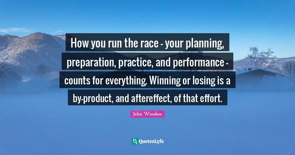 John Wooden Quotes: "How you run the race - your planning, preparation, practice, and performance - counts for everything. Winning or losing is a by-product, and aftereffect, of that effort."