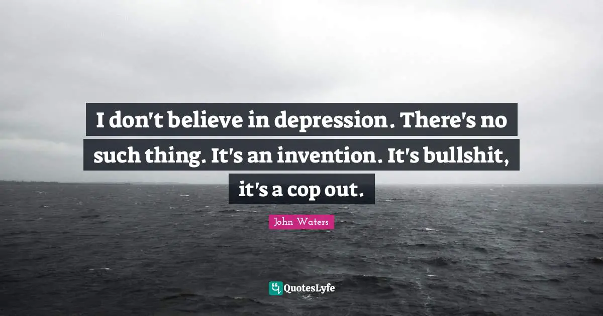 I don't believe in depression. There's no such thing. It's an invention. It's bullshit, it's a cop out.