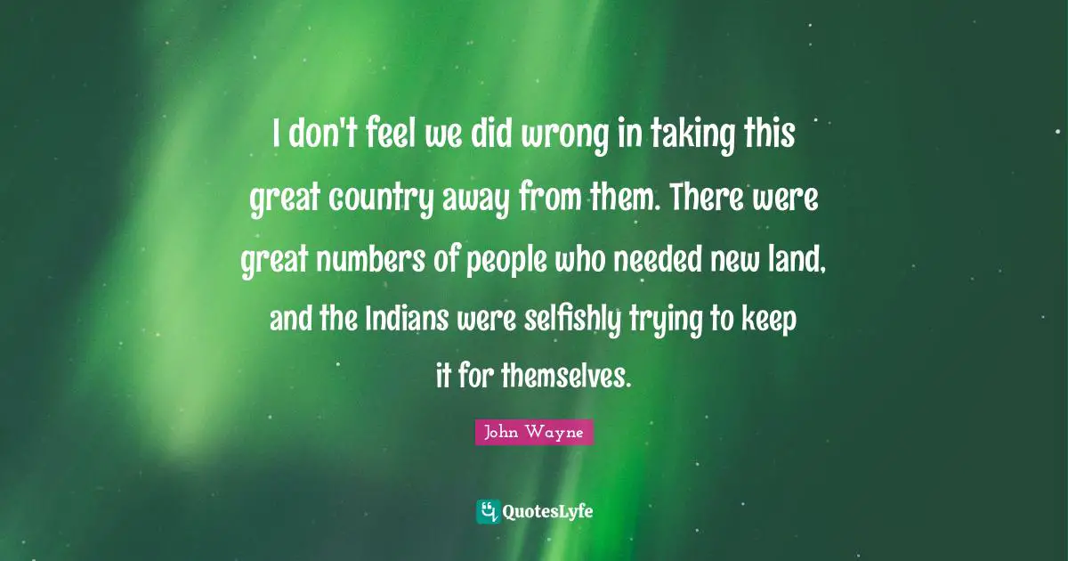 I don't feel we did wrong in taking this great country away from them. There were great numbers of people who needed new land, and the Indians were selfishly trying to keep it for themselves.