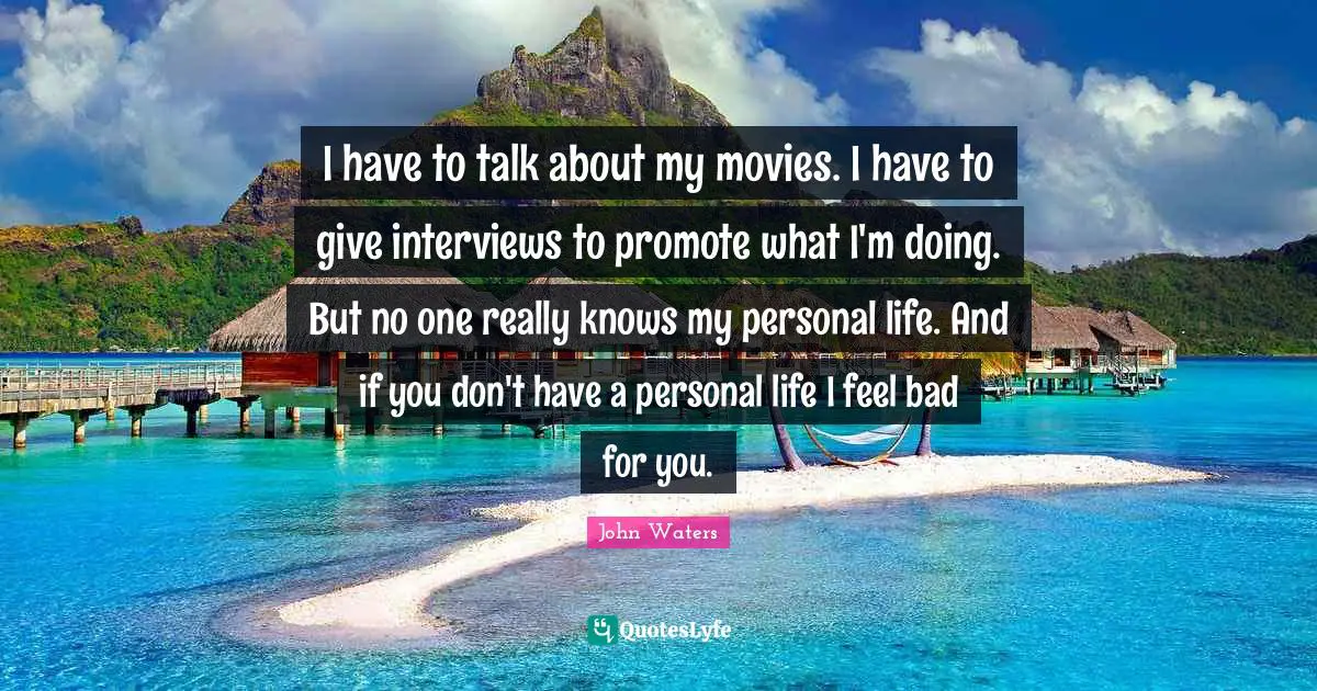 I have to talk about my movies. I have to give interviews to promote what I'm doing. But no one really knows my personal life. And if you don't have a personal life I feel bad for you.