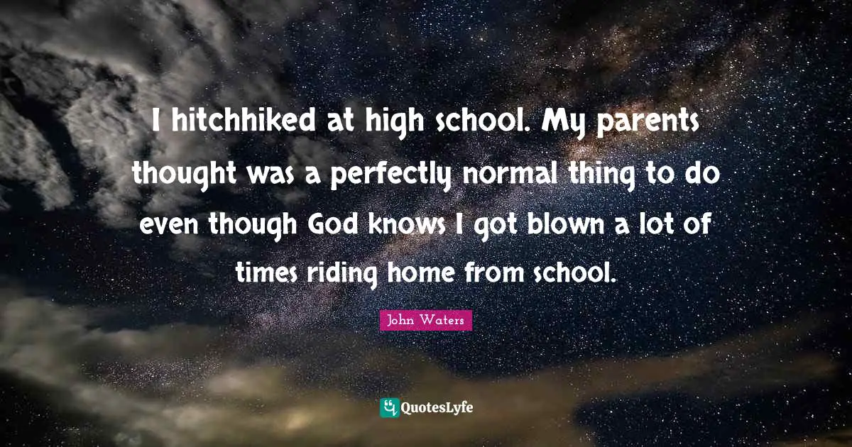 I hitchhiked at high school. My parents thought was a perfectly normal thing to do even though God knows I got blown a lot of times riding home from school.