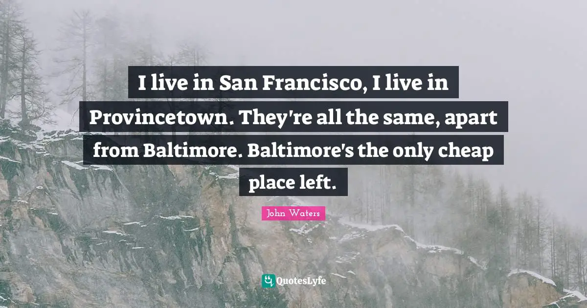 I live in San Francisco, I live in Provincetown. They're all the same, apart from Baltimore. Baltimore's the only cheap place left.