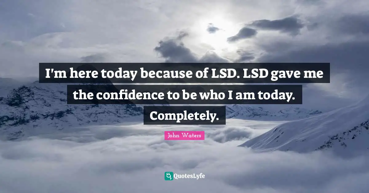 I'm here today because of LSD. LSD gave me the confidence to be who I am today. Completely.