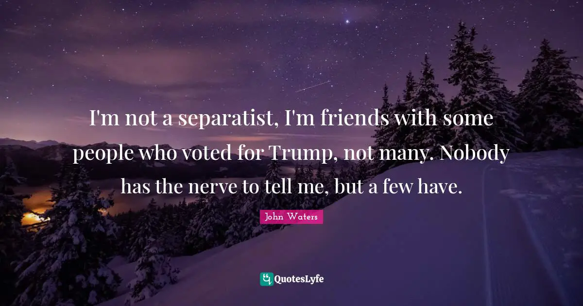 I'm not a separatist, I'm friends with some people who voted for Trump, not many. Nobody has the nerve to tell me, but a few have.