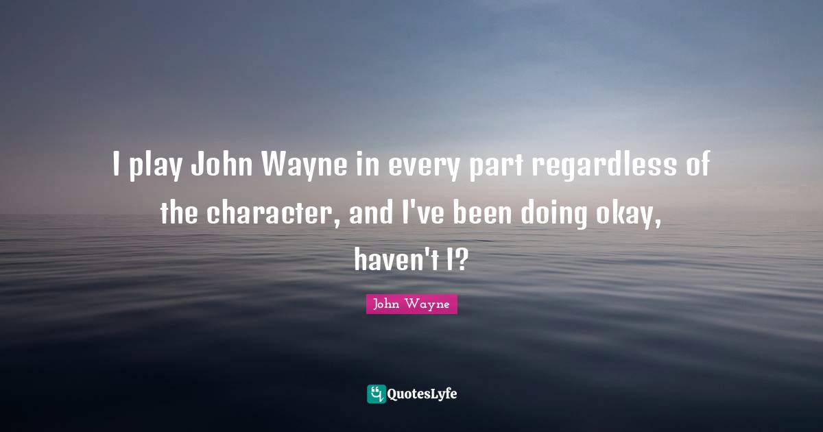 I play John Wayne in every part regardless of the character, and I've been doing okay, haven't I?