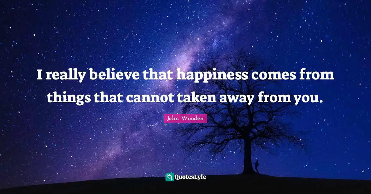 I really believe that happiness comes from things that cannot taken away from you.