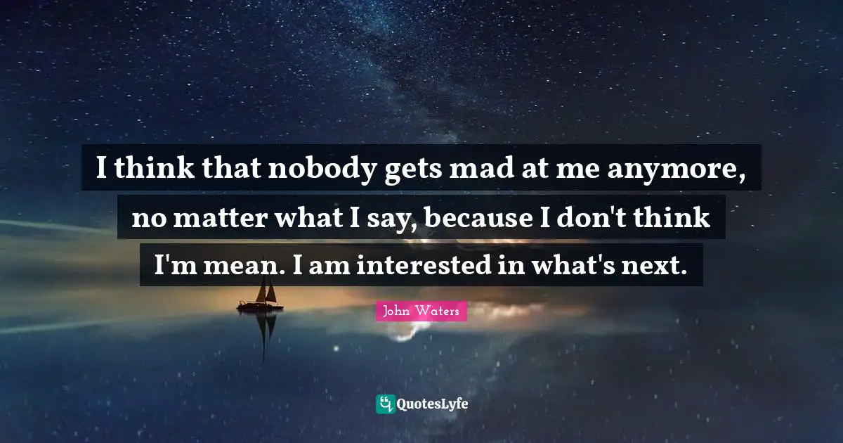 I think that nobody gets mad at me anymore, no matter what I say, because I don't think I'm mean. I am interested in what's next.
