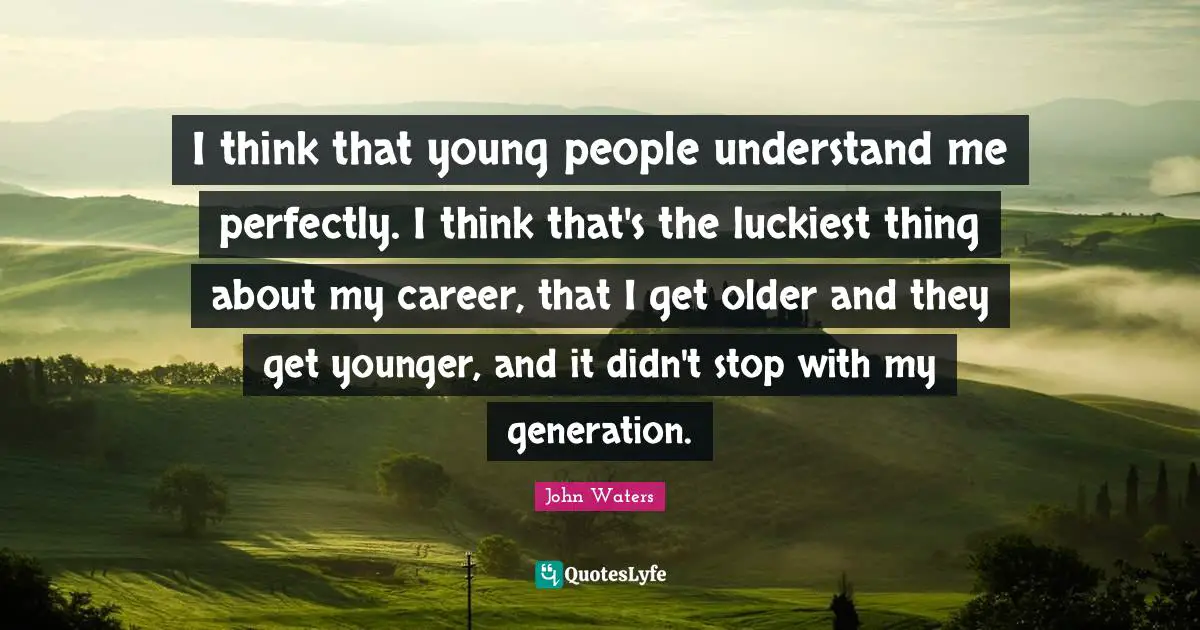 I think that young people understand me perfectly. I think that's the luckiest thing about my career, that I get older and they get younger, and it didn't stop with my generation.