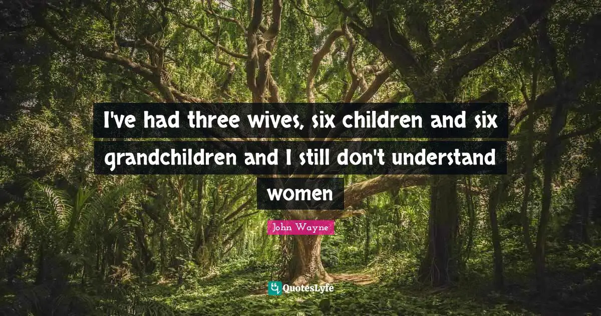 I've had three wives, six children and six grandchildren and I still don't understand women