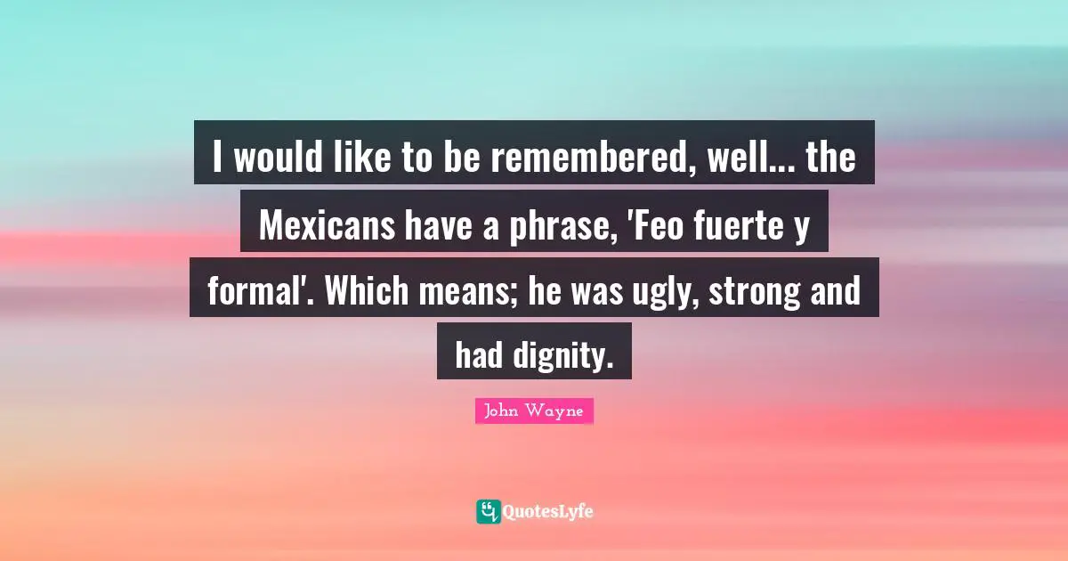 I would like to be remembered, well... the Mexicans have a phrase, 'Feo fuerte y formal'. Which means; he was ugly, strong and had dignity.