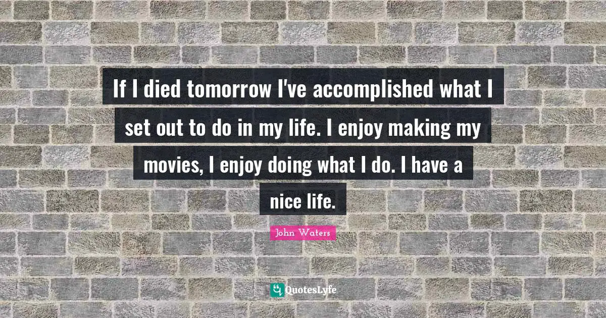 If I died tomorrow I've accomplished what I set out to do in my life. I enjoy making my movies, I enjoy doing what I do. I have a nice life.