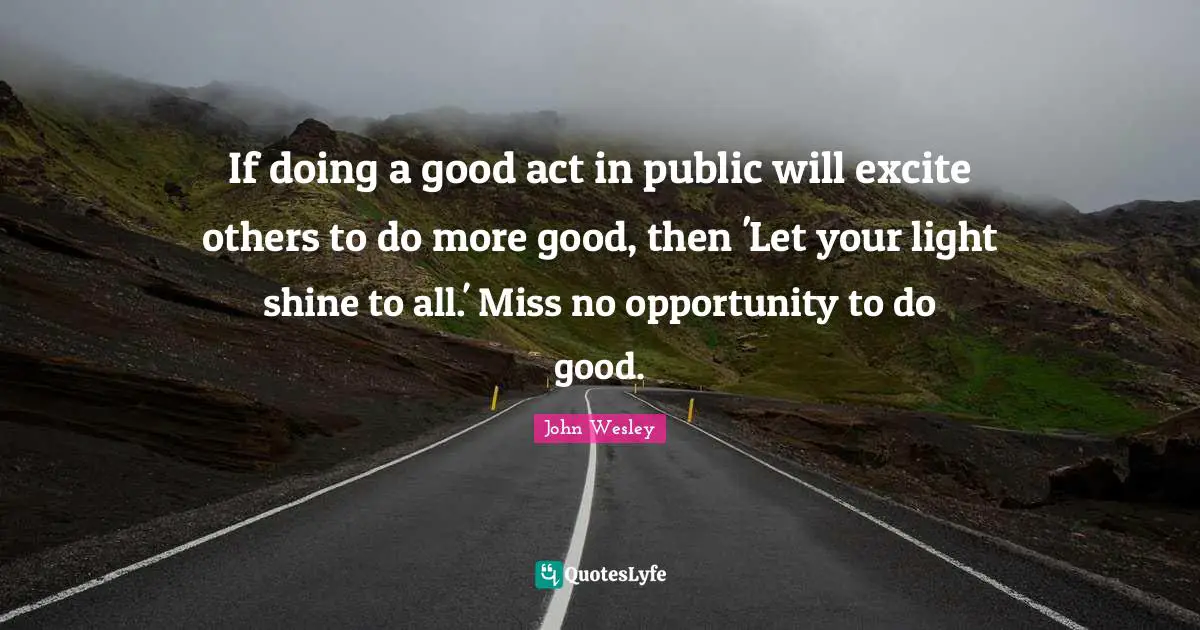 If doing a good act in public will excite others to do more good, then 'Let your light shine to all.' Miss no opportunity to do good.