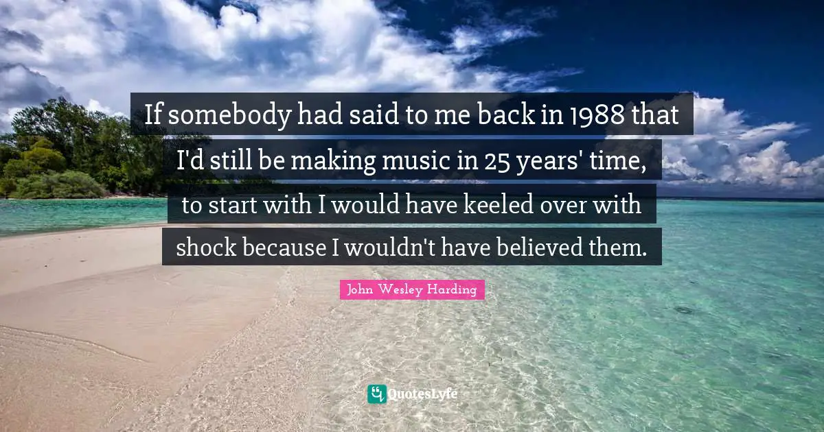 If somebody had said to me back in 1988 that I'd still be making music in 25 years' time, to start with I would have keeled over with shock because I wouldn't have believed them.