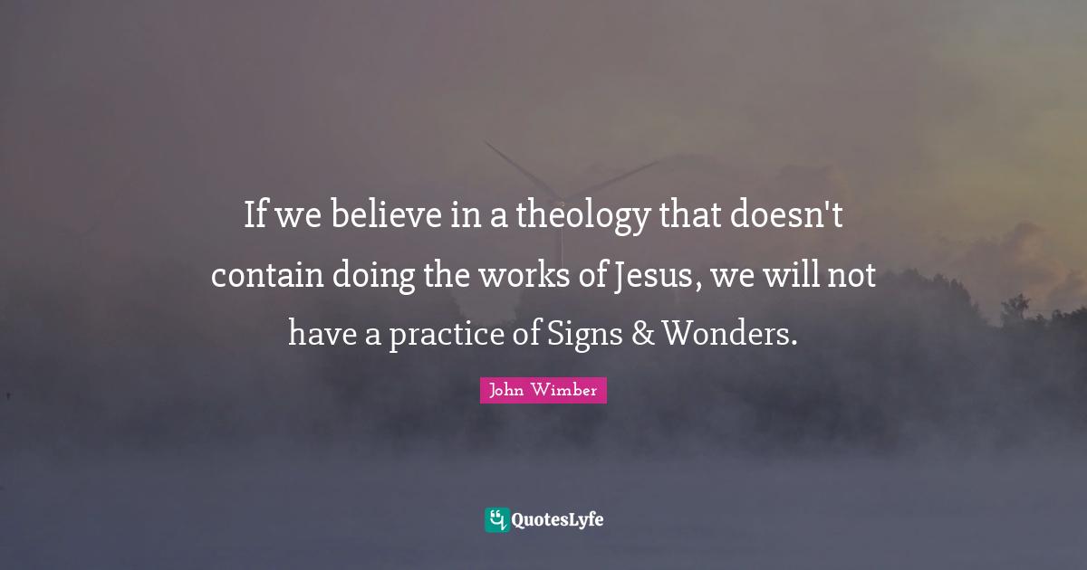 Theology Quotes: "If we believe in a theology that doesn't contain doing the works of Jesus, we will not have a practice of Signs & Wonders."