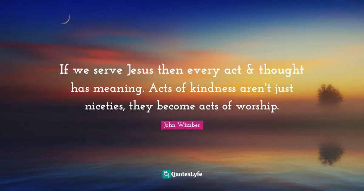 Worship Quotes: "If we serve Jesus then every act & thought has meaning. Acts of kindness aren't just niceties, they become acts of worship."