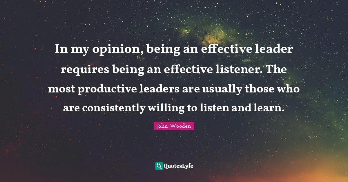 In my opinion, being an effective leader requires being an effective listener. The most productive leaders are usually those who are consistently willing to listen and learn.