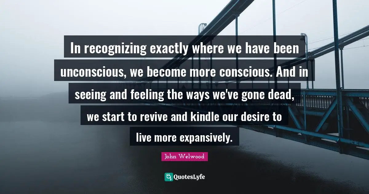 Desire To Live Quotes: "In recognizing exactly where we have been unconscious, we become more conscious. And in seeing and feeling the ways we've gone dead, we start to revive and kindle our desire to live more expansively."