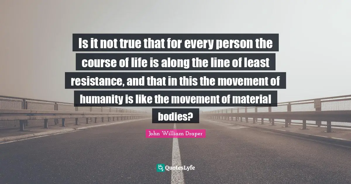 Is it not true that for every person the course of life is along the line of least resistance, and that in this the movement of humanity is like the movement of material bodies?