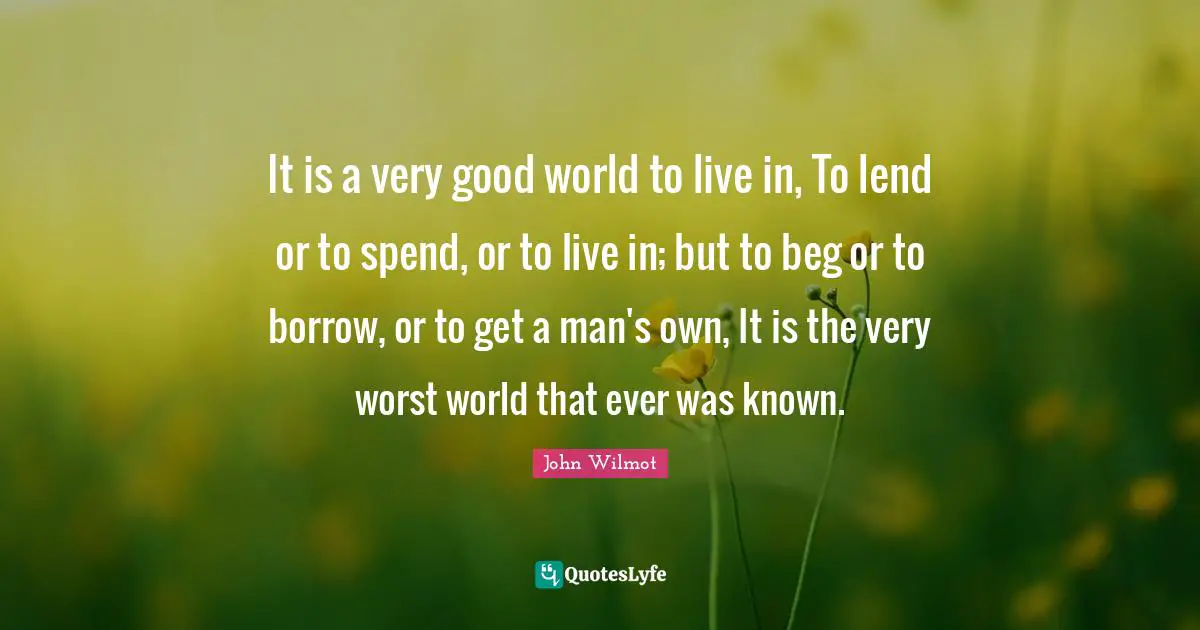 It is a very good world to live in, To lend or to spend, or to live in; but to beg or to borrow, or to get a man's own, It is the very worst world that ever was known.
