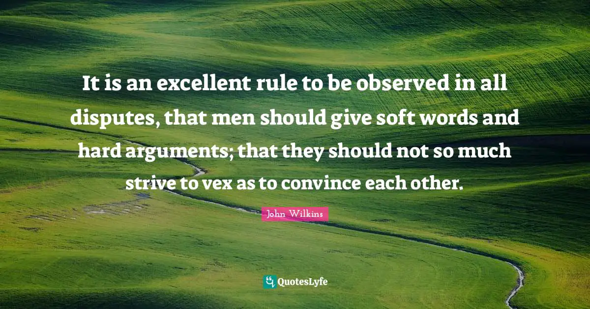 It is an excellent rule to be observed in all disputes, that men should give soft words and hard arguments; that they should not so much strive to vex as to convince each other.