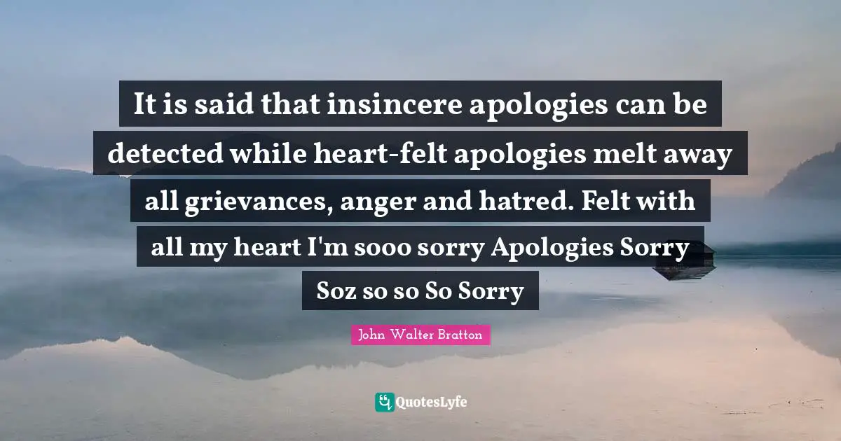 It is said that insincere apologies can be detected while heart-felt apologies melt away all grievances, anger and hatred. Felt with all my heart I'm sooo sorry Apologies Sorry Soz so so So Sorry