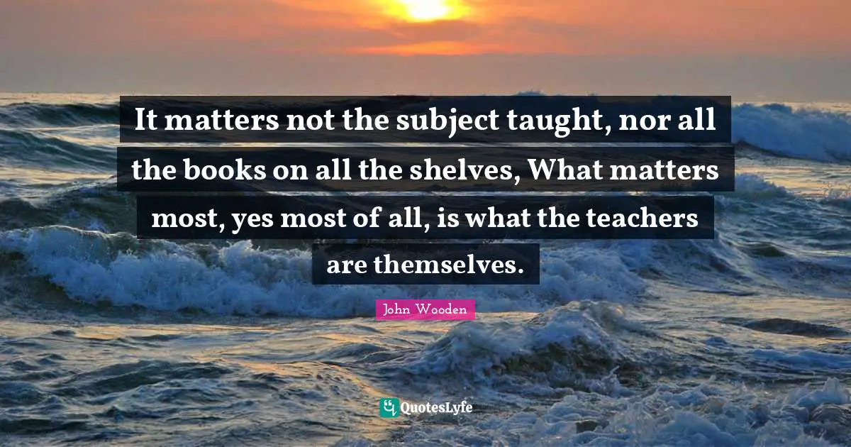 John Wooden Quotes: "It matters not the subject taught, nor all the books on all the shelves, What matters most, yes most of all, is what the teachers are themselves."