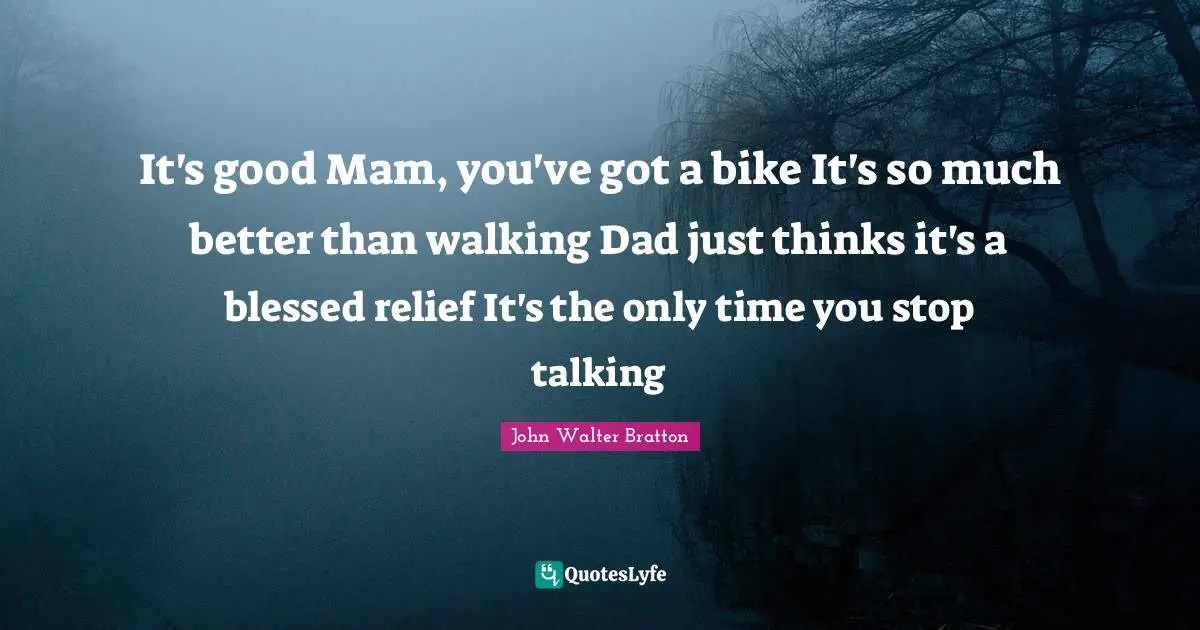 It's good Mam, you've got a bike It's so much better than walking Dad just thinks it's a blessed relief It's the only time you stop talking