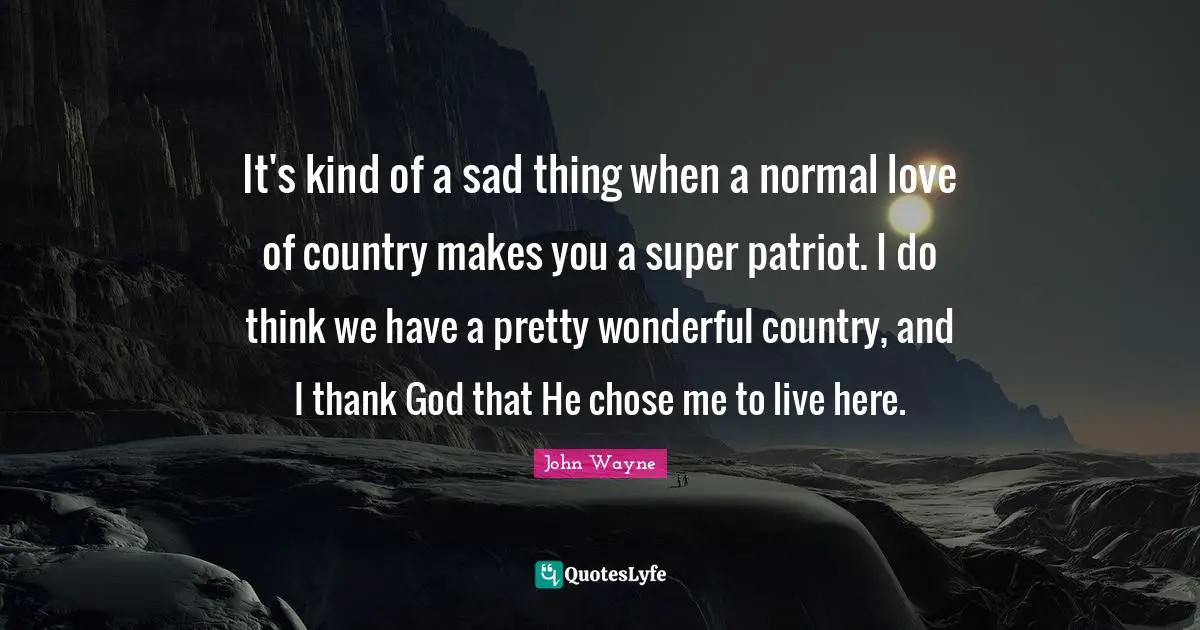 It's kind of a sad thing when a normal love of country makes you a super patriot. I do think we have a pretty wonderful country, and I thank God that He chose me to live here.