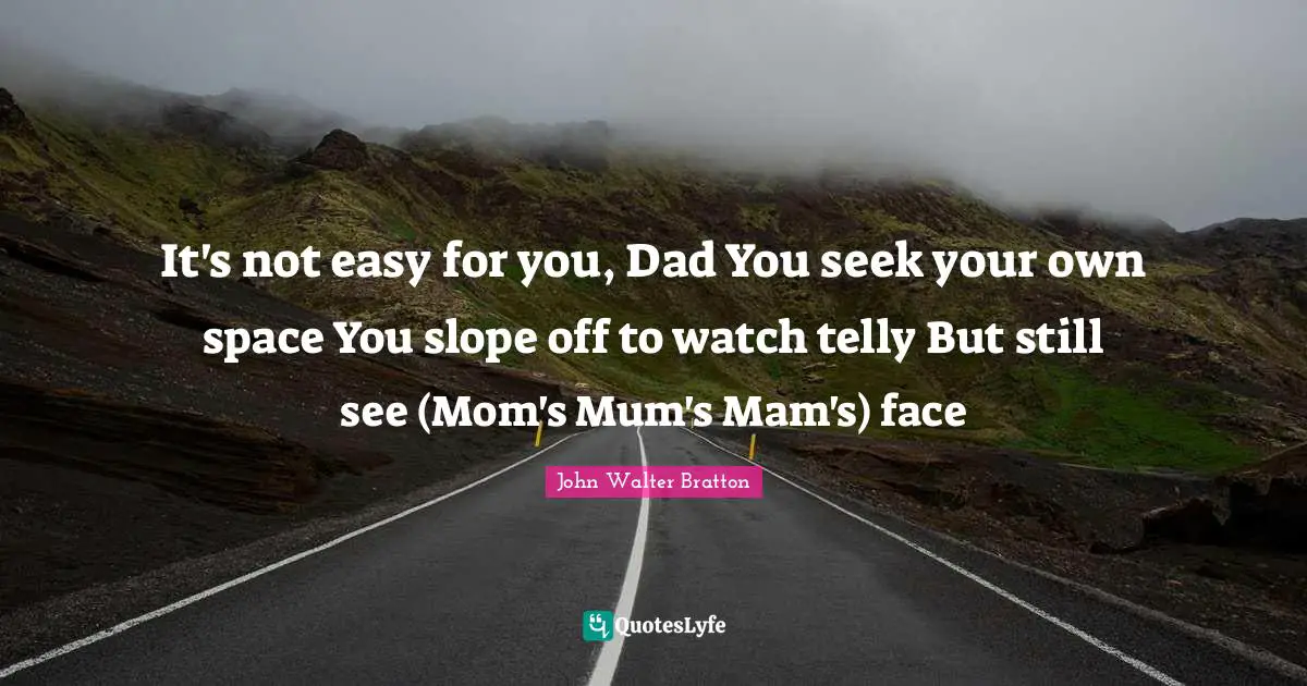 It's not easy for you, Dad You seek your own space You slope off to watch telly But still see (Mom's Mum's Mam's) face