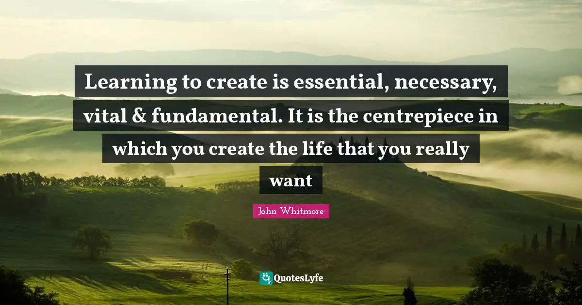 Learning to create is essential, necessary, vital & fundamental. It is the centrepiece in which you create the life that you really want