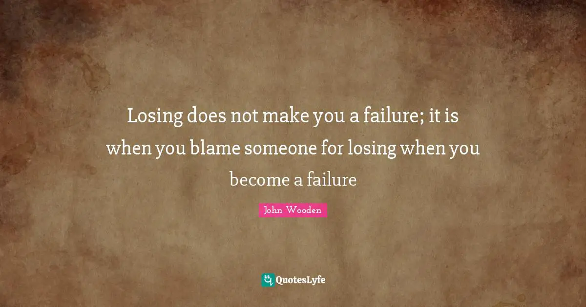 Losing does not make you a failure; it is when you blame someone for losing when you become a failure