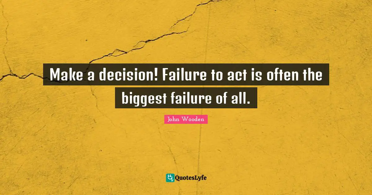 Make a decision! Failure to act is often the biggest failure of all.