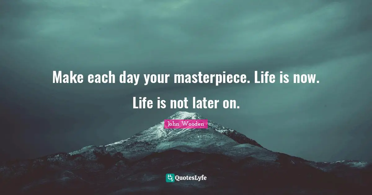 Make each day your masterpiece. Life is now. Life is not later on.