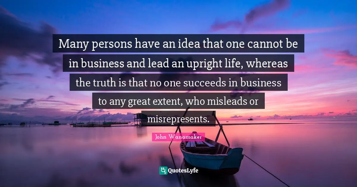 Many persons have an idea that one cannot be in business and lead an upright life, whereas the truth is that no one succeeds in business to any great extent, who misleads or misrepresents.