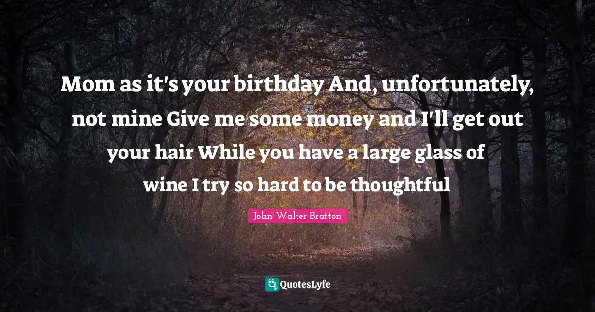 Mom as it's your birthday And, unfortunately, not mine Give me some money and I'll get out your hair While you have a large glass of wine I try so hard to be thoughtful