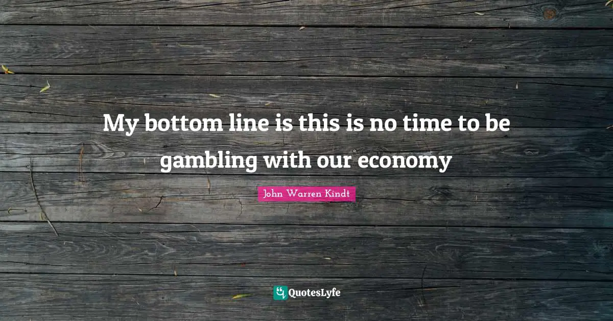 My bottom line is this is no time to be gambling with our economy
