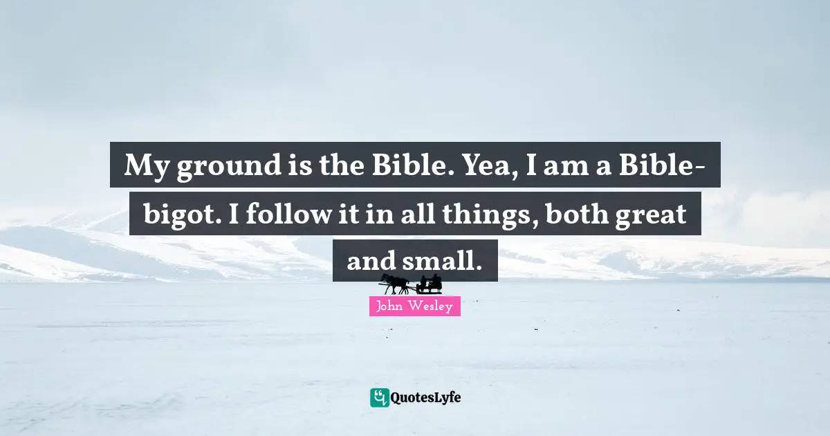 My ground is the Bible. Yea, I am a Bible-bigot. I follow it in all things, both great and small.
