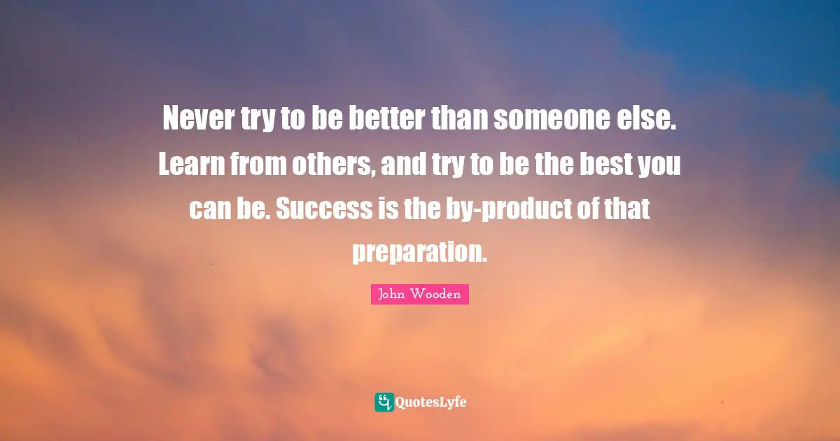 Never try to be better than someone else. Learn from others, and try to be the best you can be. Success is the by-product of that preparation.
