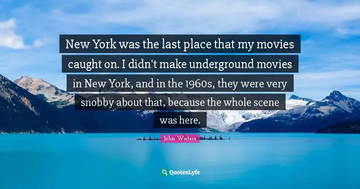 New York was the last place that my movies caught on. I didn't make underground movies in New York, and in the 1960s, they were very snobby about that, because the whole scene was here.
