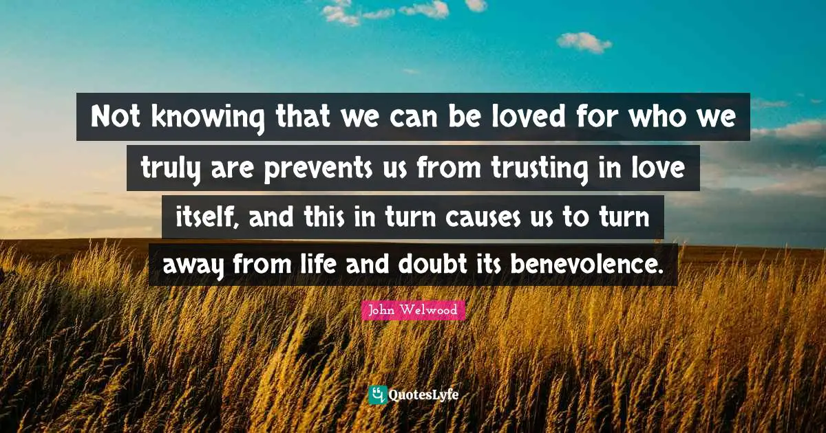 Not knowing that we can be loved for who we truly are prevents us from trusting in love itself, and this in turn causes us to turn away from life and doubt its benevolence.