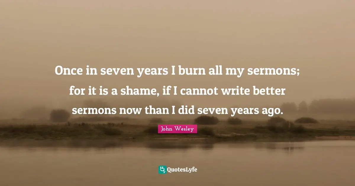 Once in seven years I burn all my sermons; for it is a shame, if I cannot write better sermons now than I did seven years ago.
